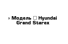  › Модель ­ Hyundai Grand Starex